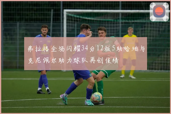 弗拉格全场闪耀34分12板5助哈珀与克尼佩尔助力球队再创佳绩