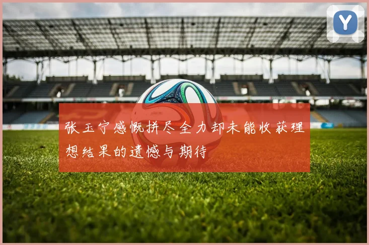 张玉宁感慨拼尽全力却未能收获理想结果的遗憾与期待