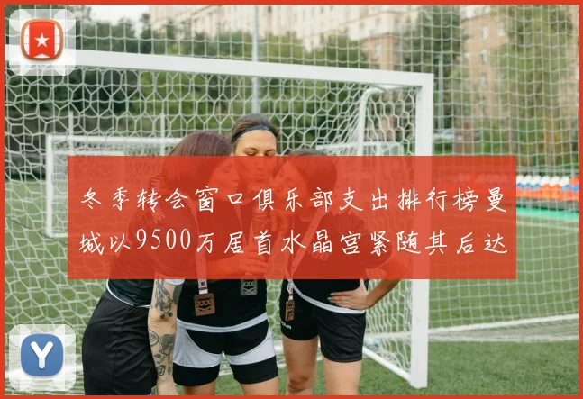 冬季转会窗口俱乐部支出排行榜曼城以9500万居首水晶宫紧随其后达8970万