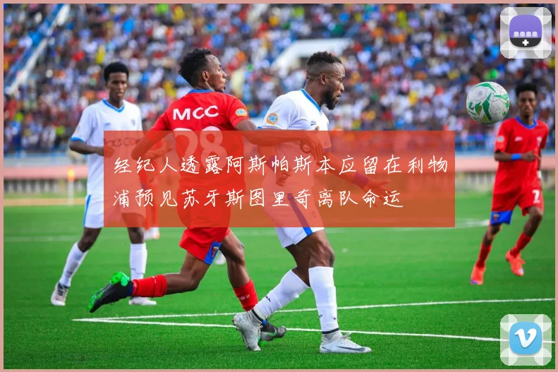 经纪人透露阿斯帕斯本应留在利物浦预见苏牙斯图里奇离队命运