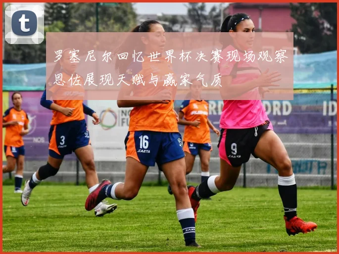 罗塞尼尔回忆世界杯决赛现场观察恩佐展现天赋与赢家气质
