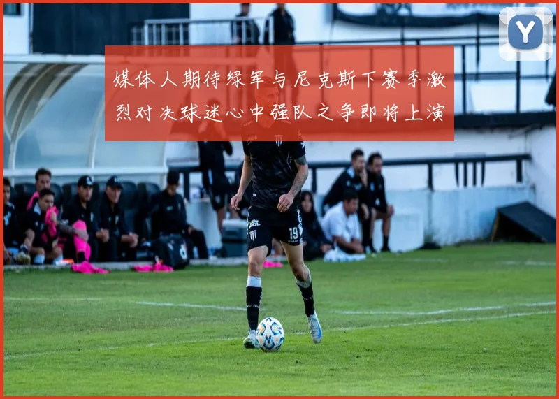 媒体人期待绿军与尼克斯下赛季激烈对决球迷心中强队之争即将上演