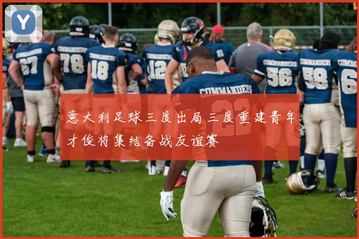 意大利足球三度出局三度重建青年才俊将集结备战友谊赛