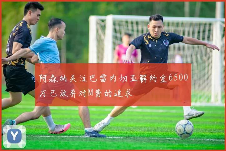 阿森纳关注巴雷内切亚解约金6500万已放弃对M费的追求
