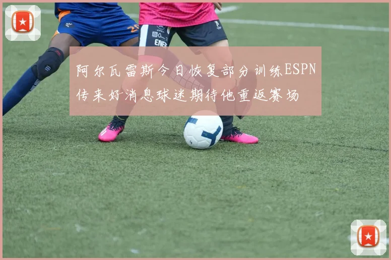 阿尔瓦雷斯今日恢复部分训练ESPN传来好消息球迷期待他重返赛场