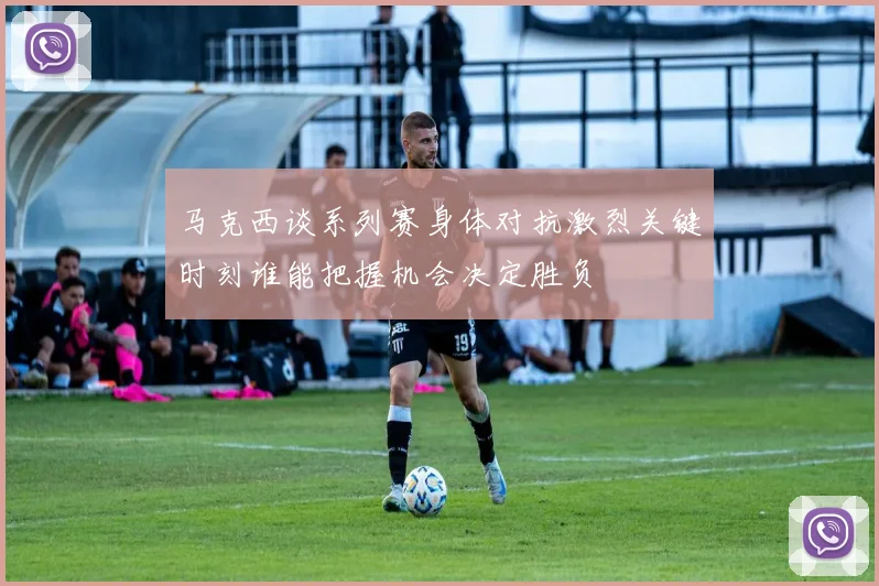 马克西谈系列赛身体对抗激烈关键时刻谁能把握机会决定胜负