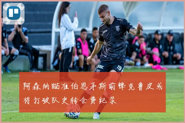 阿森纳瞄准伯恩茅斯前锋克鲁皮或将打破队史转会费纪录
