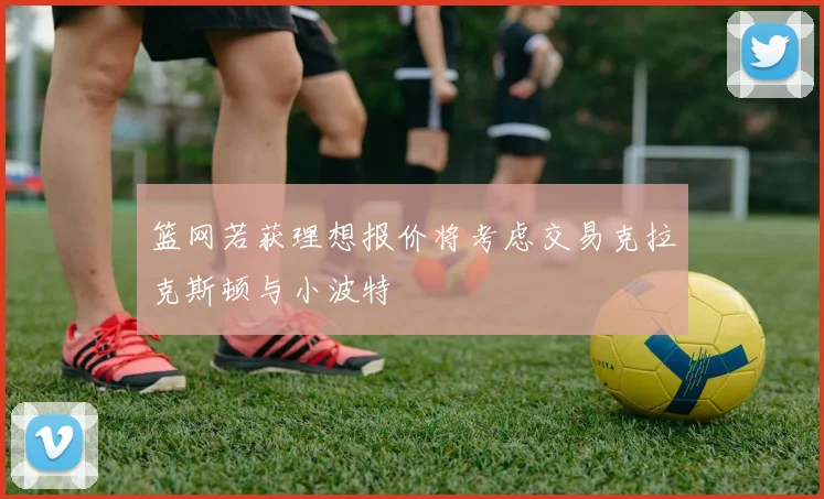 篮网若获理想报价将考虑交易克拉克斯顿与小波特