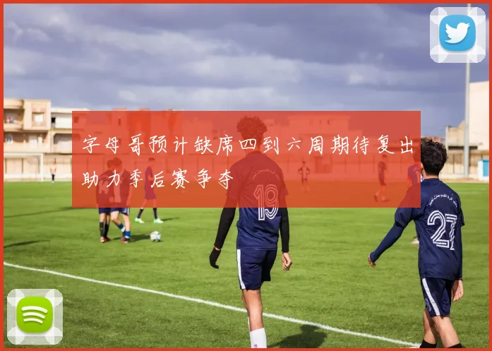 字母哥预计缺席四到六周期待复出助力季后赛争夺