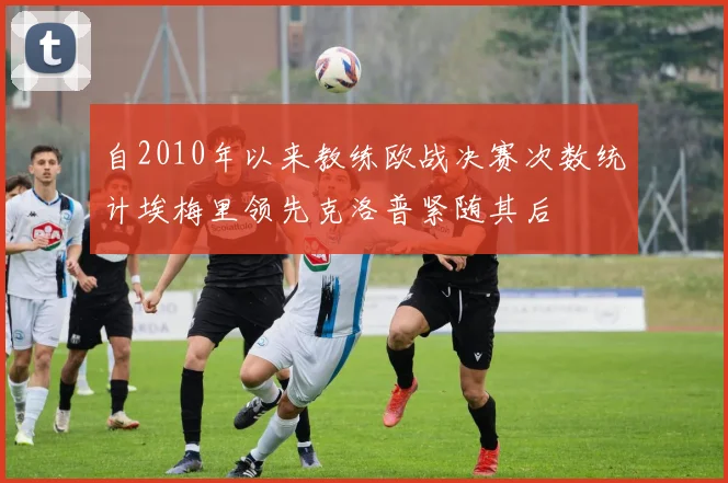 自2010年以来教练欧战决赛次数统计埃梅里领先克洛普紧随其后