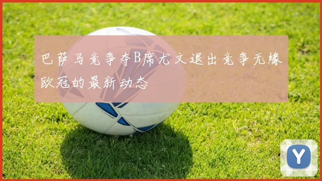 巴萨马竞争夺B席尤文退出竞争无缘欧冠的最新动态