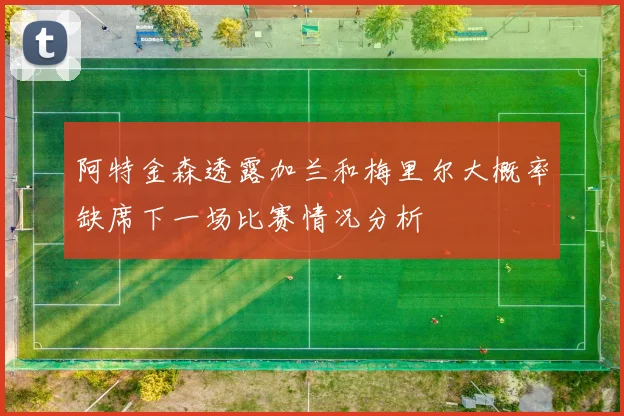 阿特金森透露加兰和梅里尔大概率缺席下一场比赛情况分析