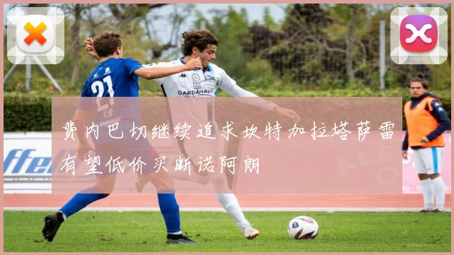 费内巴切继续追求坎特加拉塔萨雷有望低价买断诺阿朗