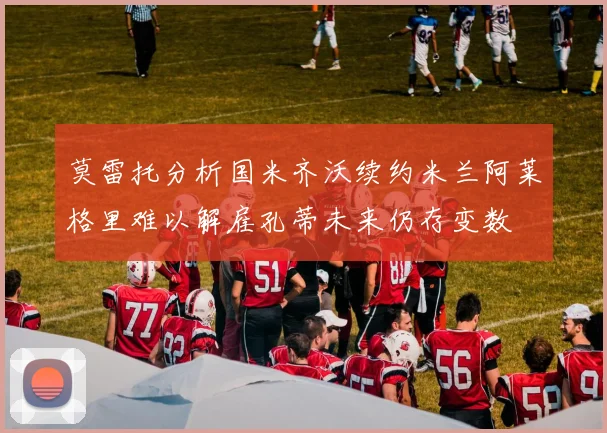 莫雷托分析国米齐沃续约米兰阿莱格里难以解雇孔蒂未来仍存变数