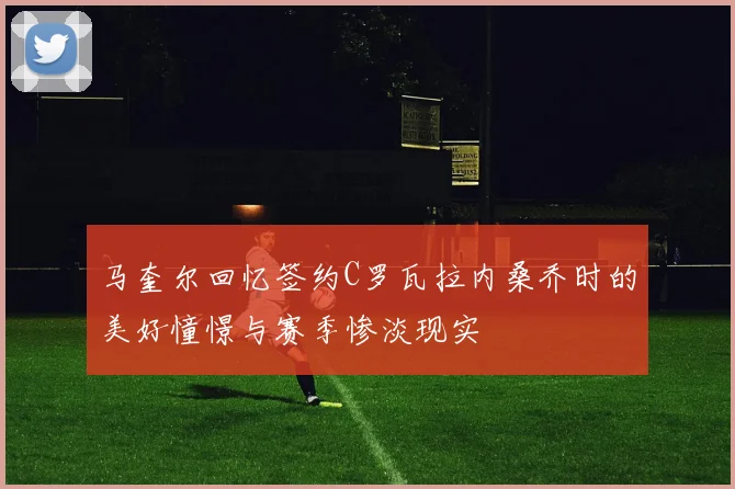 马奎尔回忆签约C罗瓦拉内桑乔时的美好憧憬与赛季惨淡现实