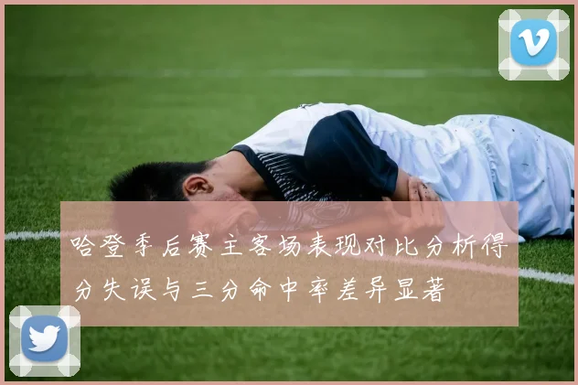 哈登季后赛主客场表现对比分析得分失误与三分命中率差异显著
