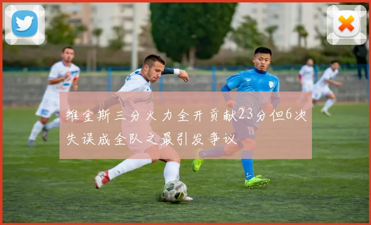维金斯三分火力全开贡献23分但6次失误成全队之最引发争议