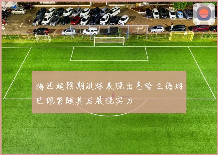 梅西超预期进球表现出色哈兰德姆巴佩紧随其后展现实力