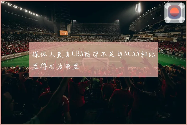 媒体人直言CBA防守不足与NCAA相比显得尤为明显