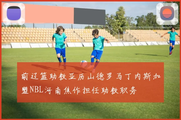 前辽篮助教亚历山德罗马丁内斯加盟NBL河南焦作担任助教职务