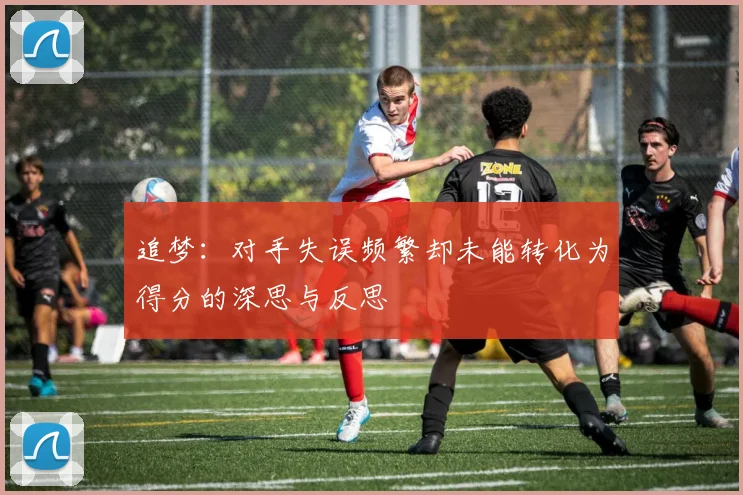 追梦：对手失误频繁却未能转化为得分的深思与反思