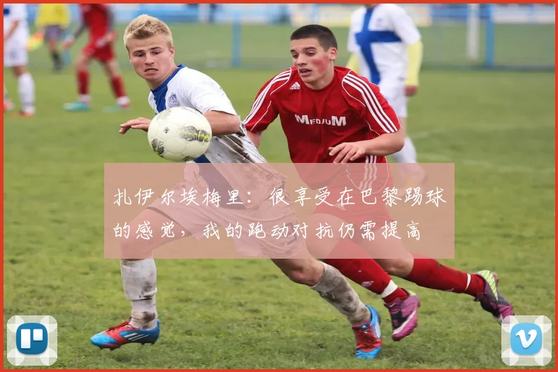 扎伊尔埃梅里：很享受在巴黎踢球的感觉，我的跑动对抗仍需提高