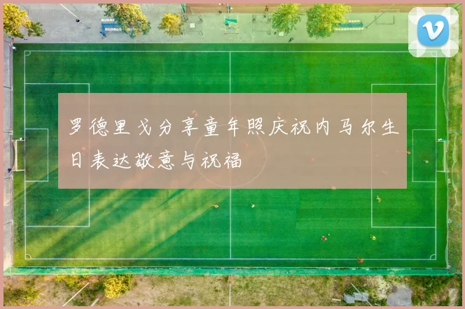 罗德里戈分享童年照庆祝内马尔生日表达敬意与祝福