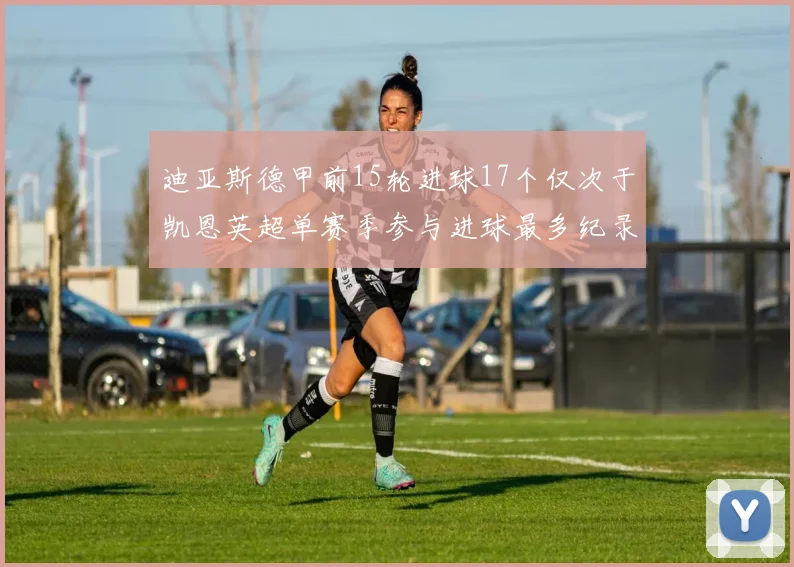 迪亚斯德甲前15轮进球17个仅次于凯恩英超单赛季参与进球最多纪录为18个