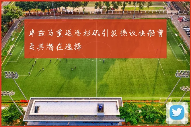 库兹马重返洛杉矶引发热议快船曾是其潜在选择