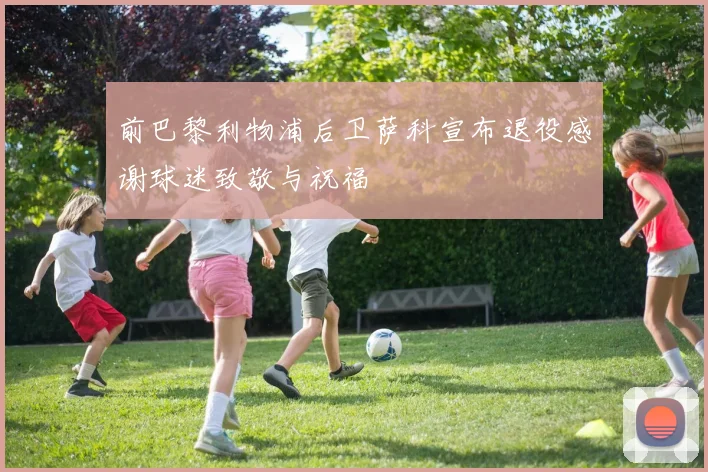 前巴黎利物浦后卫萨科宣布退役感谢球迷致敬与祝福