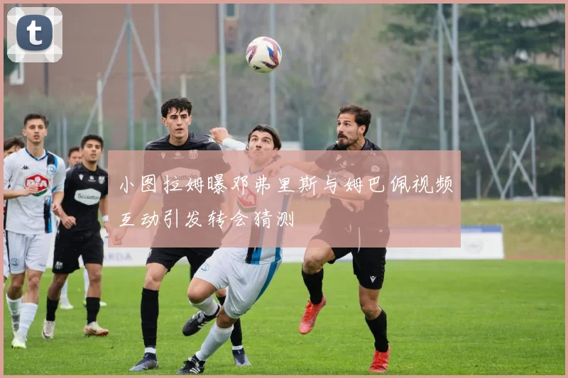 小图拉姆曝邓弗里斯与姆巴佩视频互动引发转会猜测